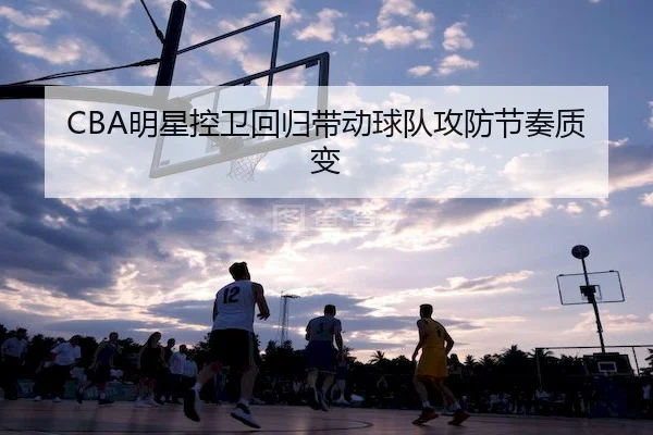 CBA明星控卫回归带动球队攻防节奏质变